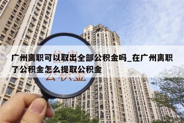 广州离职可以取出全部公积金吗_在广州离职了公积金怎么提取公积金