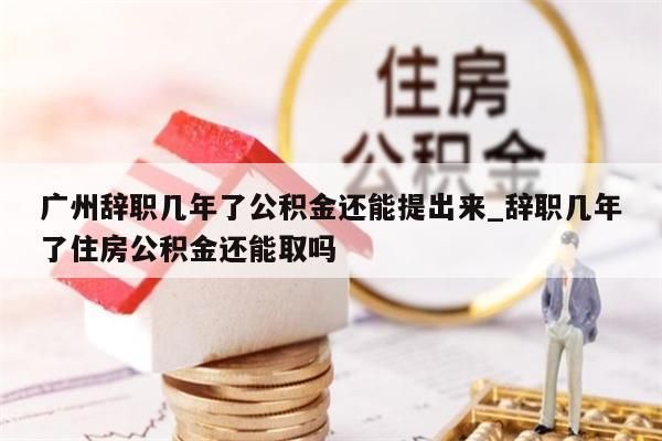 广州辞职几年了公积金还能提出来_辞职几年了住房公积金还能取吗