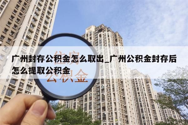 广州封存公积金怎么取出_广州公积金封存后怎么提取公积金